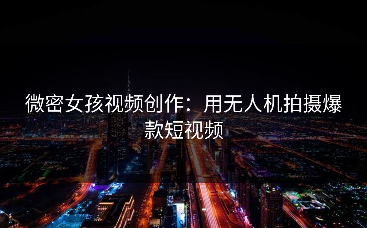 微密女孩视频创作：用无人机拍摄爆款短视频