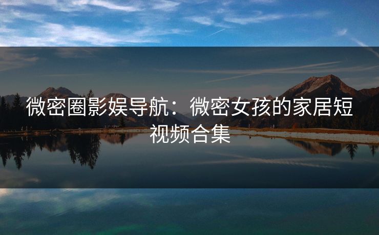 微密圈影娱导航：微密女孩的家居短视频合集