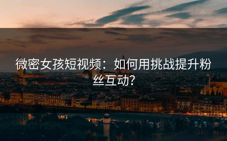 微密女孩短视频：如何用挑战提升粉丝互动？