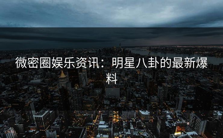 微密圈娱乐资讯：明星八卦的最新爆料