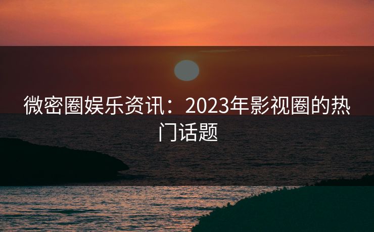 微密圈娱乐资讯：2023年影视圈的热门话题