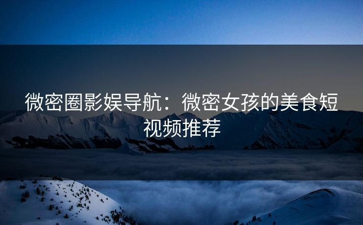微密圈影娱导航：微密女孩的美食短视频推荐