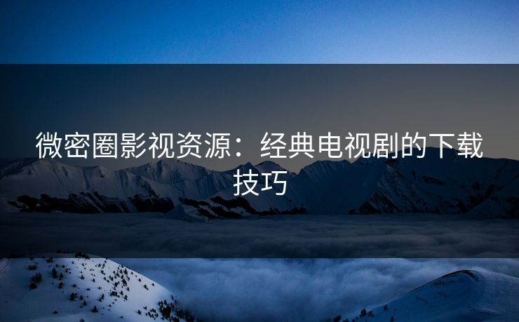 微密圈影视资源：经典电视剧的下载技巧