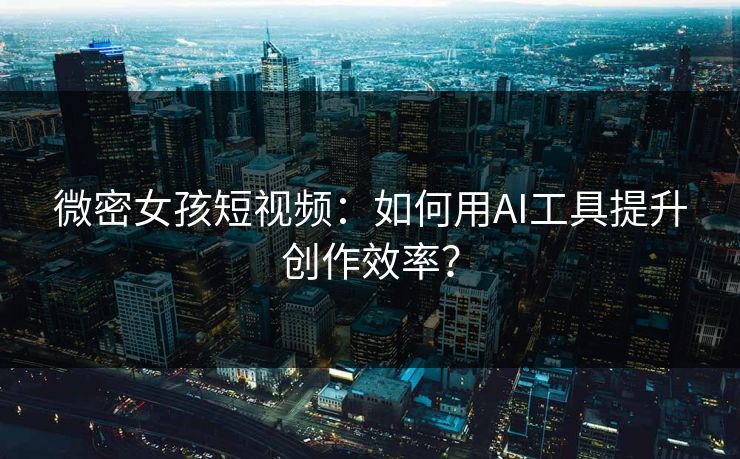 微密女孩短视频：如何用AI工具提升创作效率？