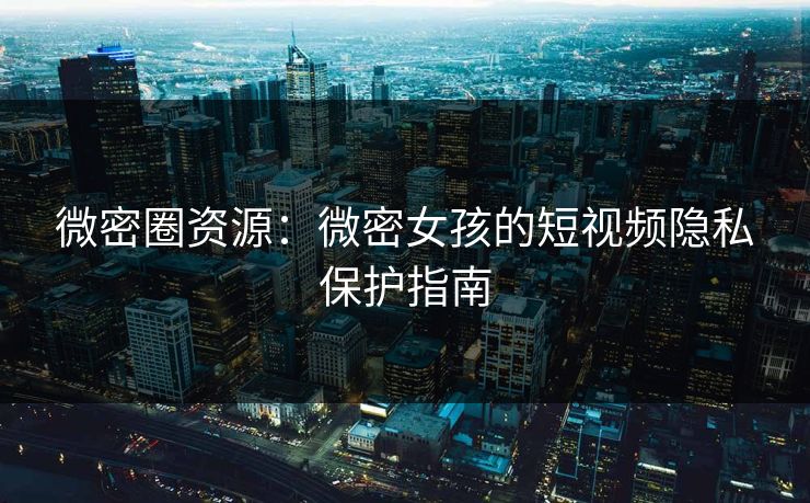微密圈资源：微密女孩的短视频隐私保护指南