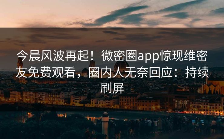 今晨风波再起！微密圈app惊现维密友免费观看，圈内人无奈回应：持续刷屏
