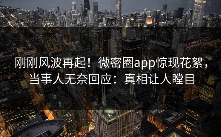 刚刚风波再起！微密圈app惊现花絮，当事人无奈回应：真相让人瞠目