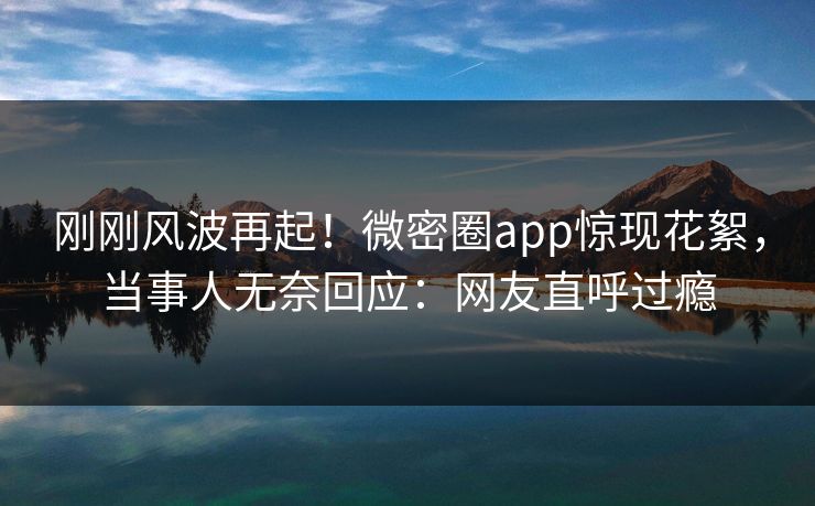 刚刚风波再起！微密圈app惊现花絮，当事人无奈回应：网友直呼过瘾