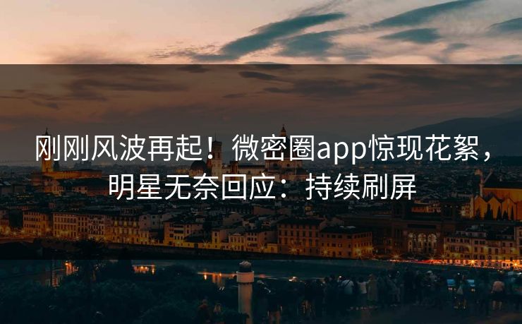 刚刚风波再起！微密圈app惊现花絮，明星无奈回应：持续刷屏