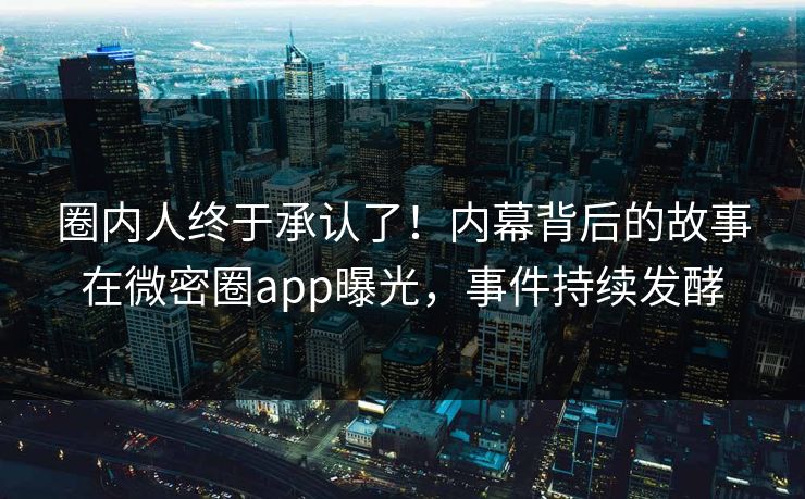 圈内人终于承认了！内幕背后的故事在微密圈app曝光，事件持续发酵