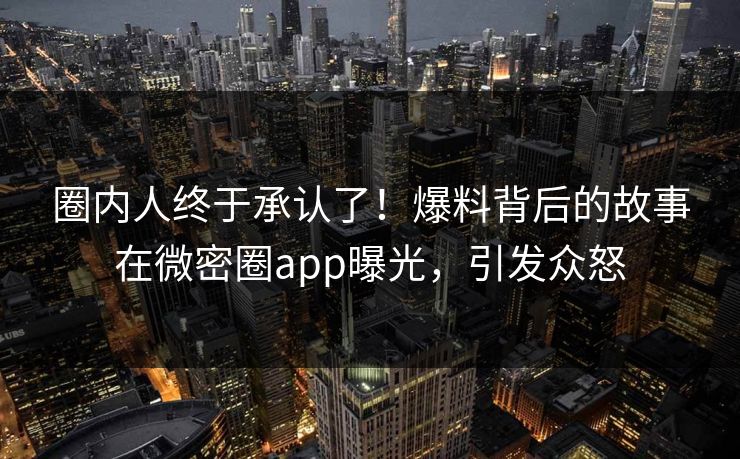 圈内人终于承认了！爆料背后的故事在微密圈app曝光，引发众怒