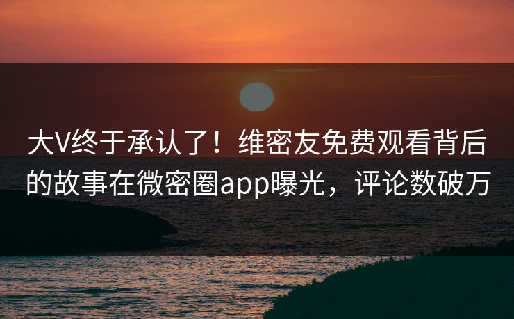 大V终于承认了！维密友免费观看背后的故事在微密圈app曝光，评论数破万