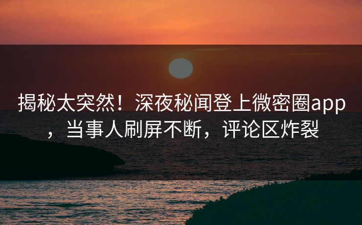 揭秘太突然！深夜秘闻登上微密圈app，当事人刷屏不断，评论区炸裂