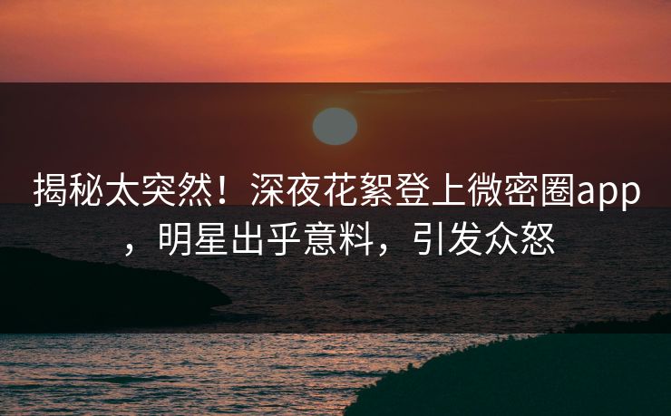 揭秘太突然！深夜花絮登上微密圈app，明星出乎意料，引发众怒