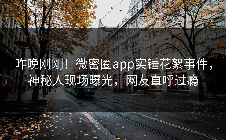昨晚刚刚！微密圈app实锤花絮事件，神秘人现场曝光，网友直呼过瘾