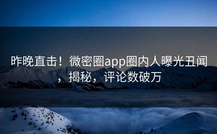 昨晚直击！微密圈app圈内人曝光丑闻，揭秘，评论数破万