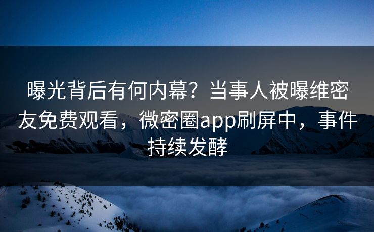 曝光背后有何内幕？当事人被曝维密友免费观看，微密圈app刷屏中，事件持续发酵