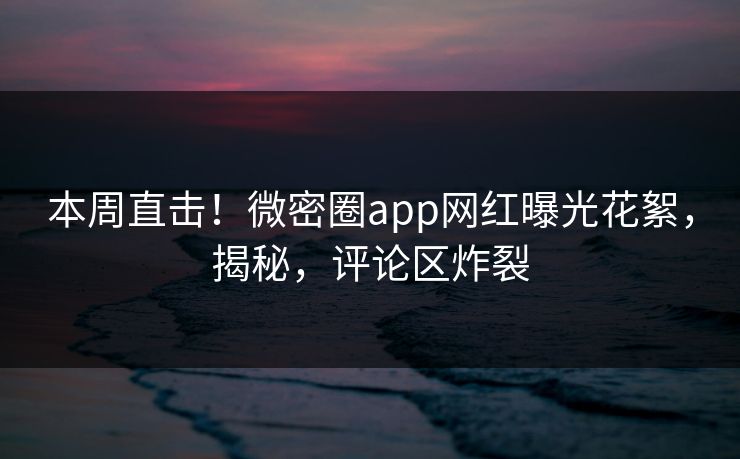 本周直击！微密圈app网红曝光花絮，揭秘，评论区炸裂