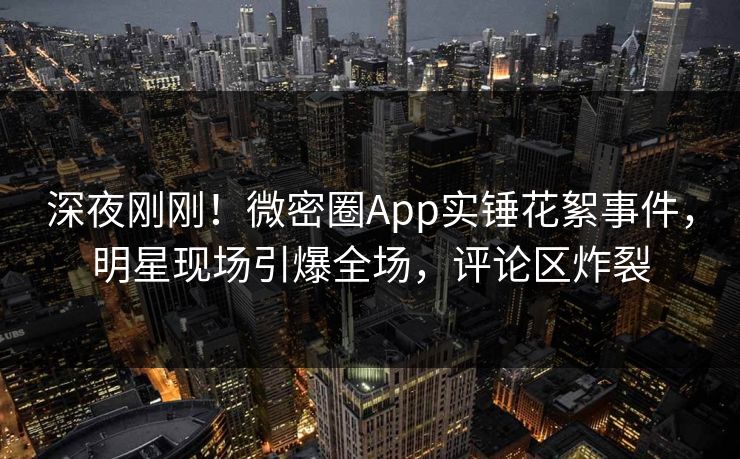 深夜刚刚！微密圈App实锤花絮事件，明星现场引爆全场，评论区炸裂