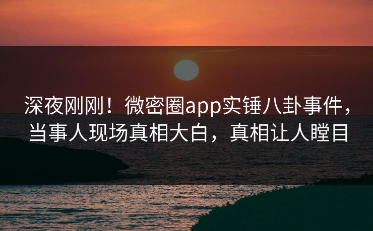 深夜刚刚！微密圈app实锤八卦事件，当事人现场真相大白，真相让人瞠目