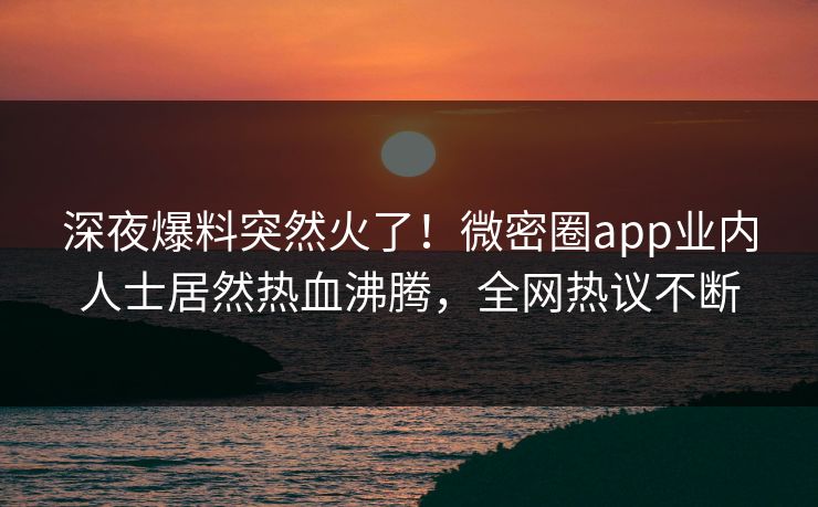 深夜爆料突然火了！微密圈app业内人士居然热血沸腾，全网热议不断