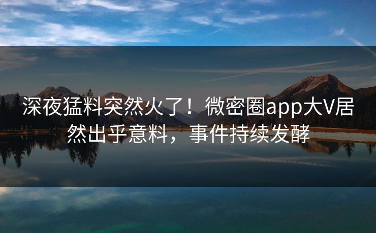 深夜猛料突然火了！微密圈app大V居然出乎意料，事件持续发酵
