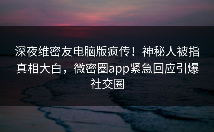 深夜维密友电脑版疯传！神秘人被指真相大白，微密圈app紧急回应引爆社交圈