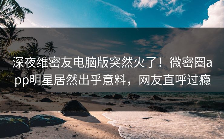 深夜维密友电脑版突然火了！微密圈app明星居然出乎意料，网友直呼过瘾