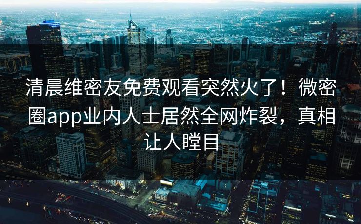 清晨维密友免费观看突然火了！微密圈app业内人士居然全网炸裂，真相让人瞠目