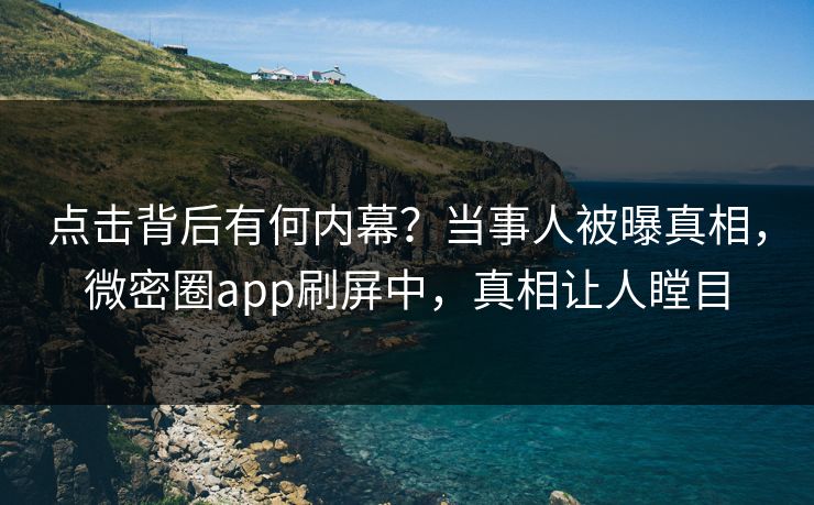 点击背后有何内幕？当事人被曝真相，微密圈app刷屏中，真相让人瞠目