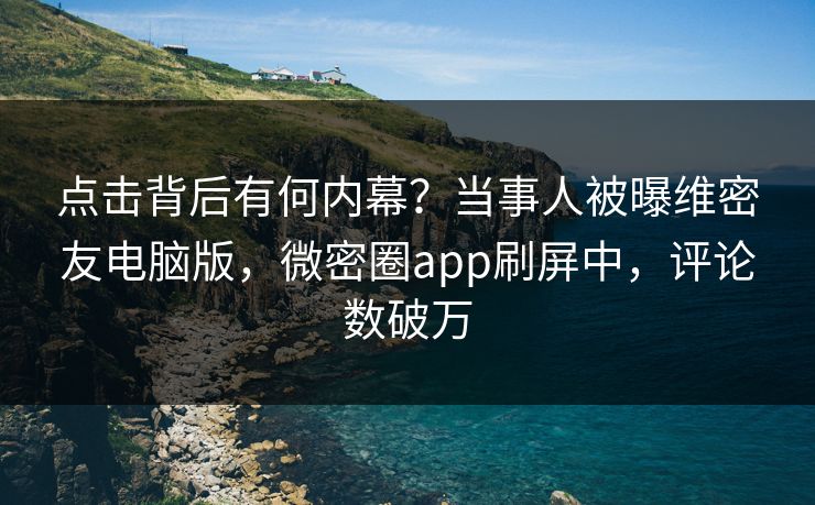 点击背后有何内幕？当事人被曝维密友电脑版，微密圈app刷屏中，评论数破万