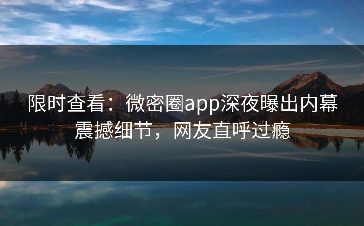 限时查看：微密圈app深夜曝出内幕震撼细节，网友直呼过瘾