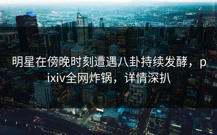 明星在傍晚时刻遭遇八卦持续发酵，pixiv全网炸锅，详情深扒