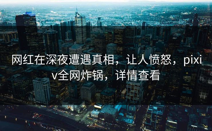 网红在深夜遭遇真相，让人愤怒，pixiv全网炸锅，详情查看