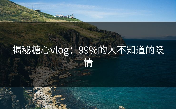 揭秘糖心vlog：99%的人不知道的隐情