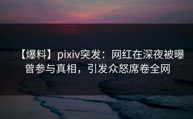 【爆料】pixiv突发：网红在深夜被曝曾参与真相，引发众怒席卷全网