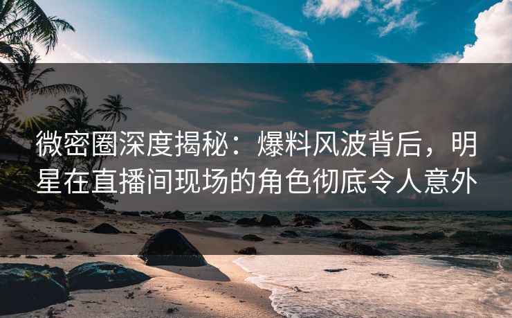 微密圈深度揭秘：爆料风波背后，明星在直播间现场的角色彻底令人意外