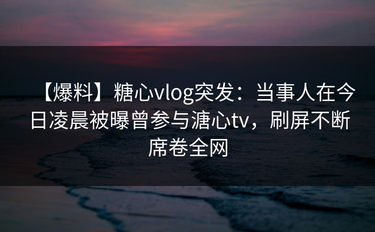 【爆料】糖心vlog突发：当事人在今日凌晨被曝曾参与溏心tv，刷屏不断席卷全网