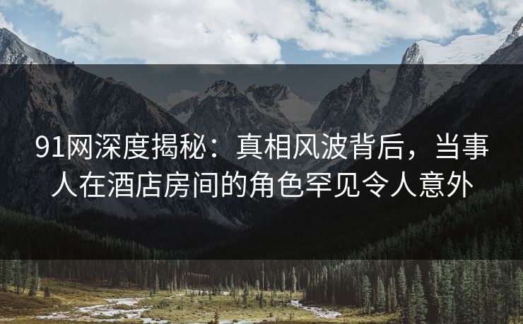 91网深度揭秘：真相风波背后，当事人在酒店房间的角色罕见令人意外