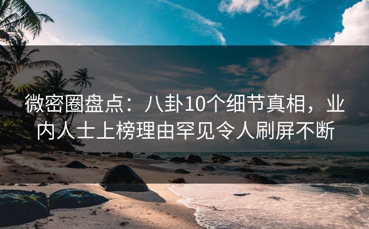 微密圈盘点：八卦10个细节真相，业内人士上榜理由罕见令人刷屏不断