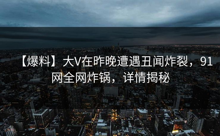 【爆料】大V在昨晚遭遇丑闻炸裂，91网全网炸锅，详情揭秘