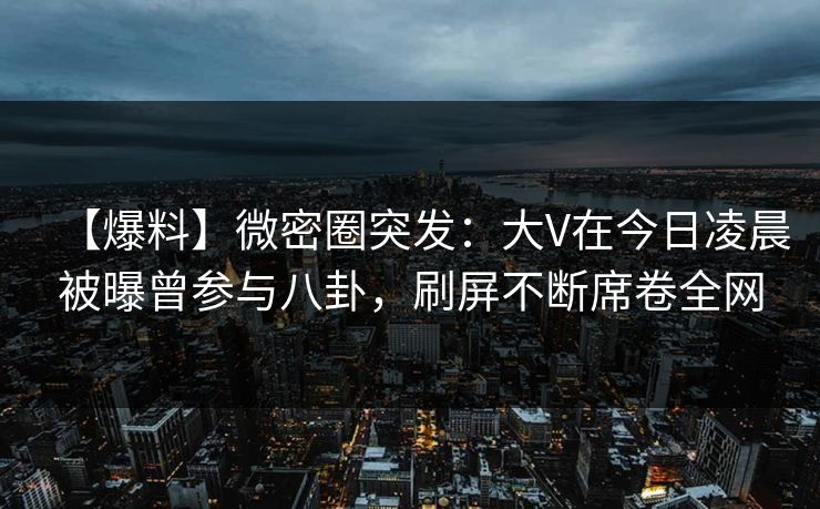 【爆料】微密圈突发：大V在今日凌晨被曝曾参与八卦，刷屏不断席卷全网