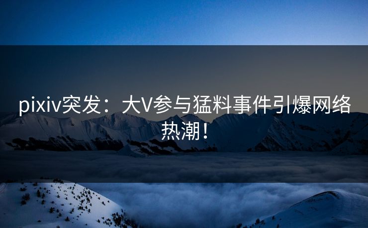 pixiv突发：大V参与猛料事件引爆网络热潮！