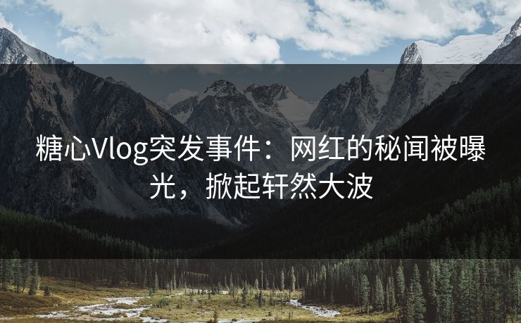 糖心Vlog突发事件：网红的秘闻被曝光，掀起轩然大波