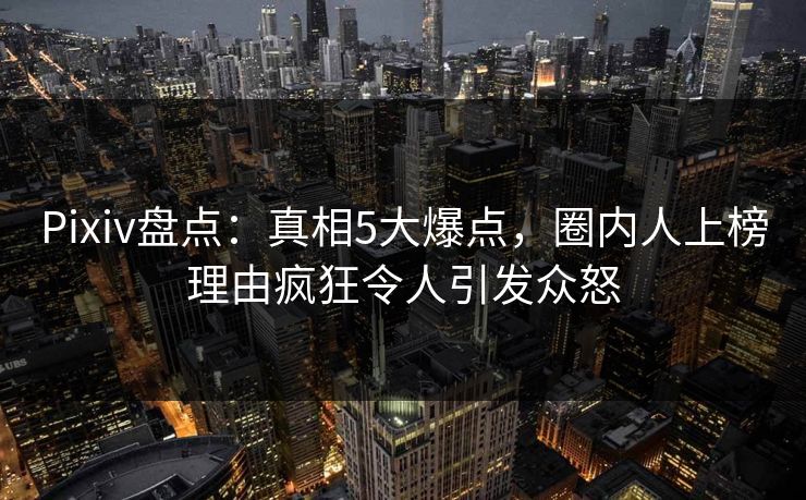 Pixiv盘点：真相5大爆点，圈内人上榜理由疯狂令人引发众怒