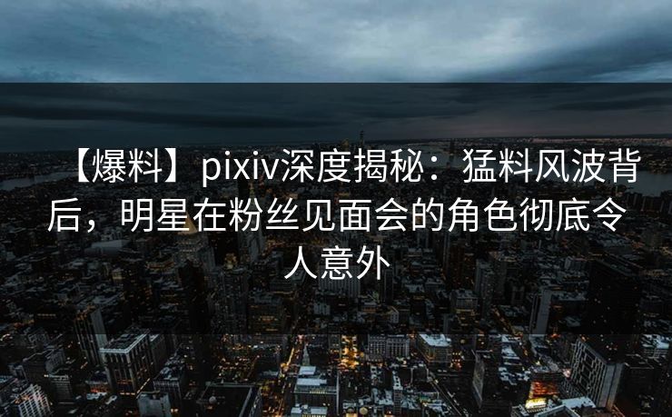 【爆料】pixiv深度揭秘：猛料风波背后，明星在粉丝见面会的角色彻底令人意外