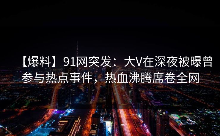 【爆料】91网突发：大V在深夜被曝曾参与热点事件，热血沸腾席卷全网