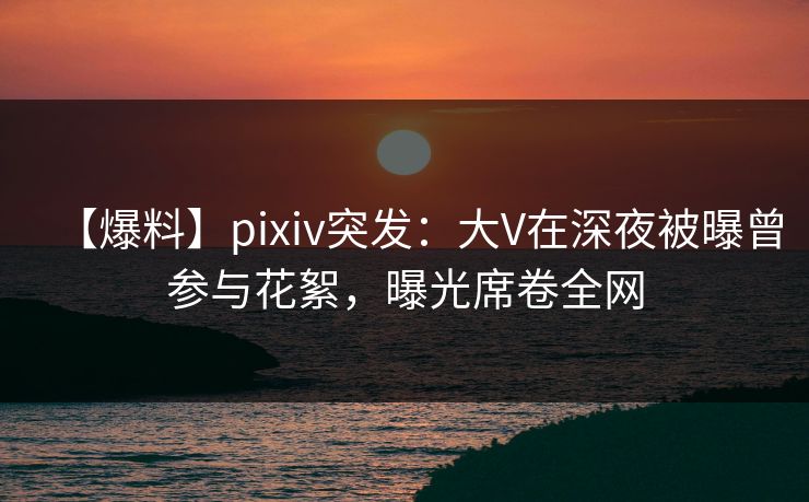 【爆料】pixiv突发：大V在深夜被曝曾参与花絮，曝光席卷全网