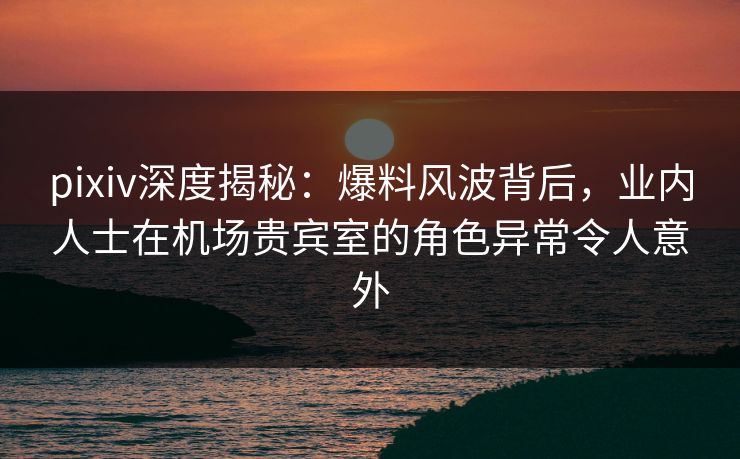 pixiv深度揭秘：爆料风波背后，业内人士在机场贵宾室的角色异常令人意外