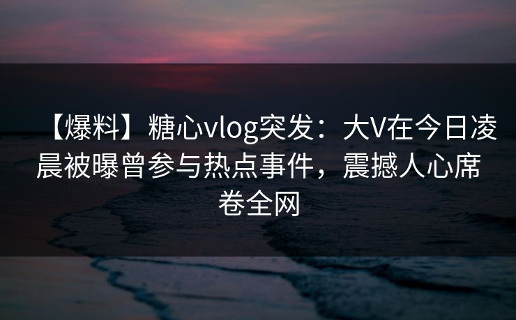 【爆料】糖心vlog突发：大V在今日凌晨被曝曾参与热点事件，震撼人心席卷全网